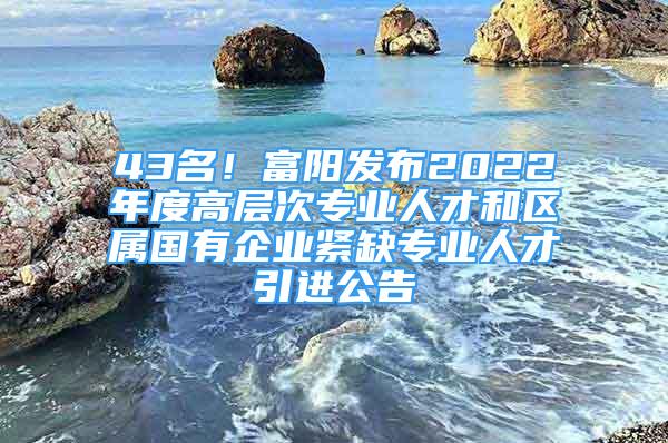 43名！富阳发布2022年度高层次专业人才和区属国有企业紧缺专业人才引进公告