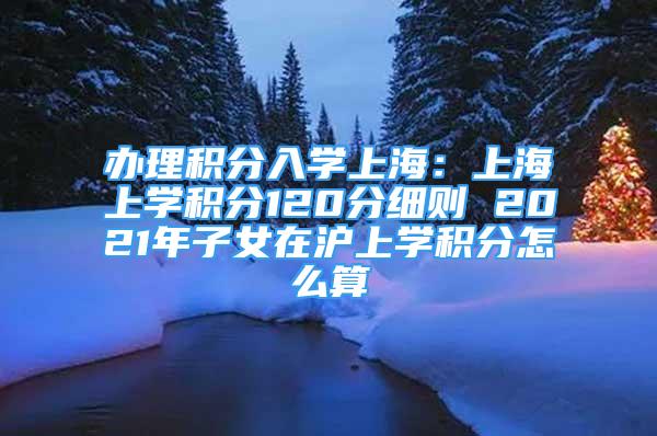 办理积分入学上海：上海上学积分120分细则 2021年子女在沪上学积分怎么算