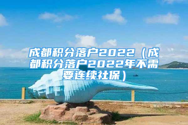 成都积分落户2022（成都积分落户2022年不需要连续社保）