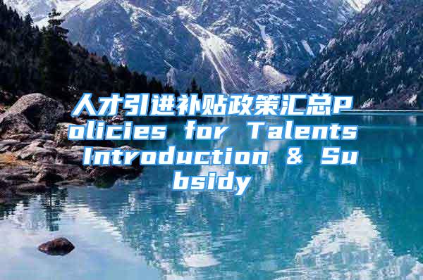 人才引进补贴政策汇总Policies for Talents Introduction & Subsidy