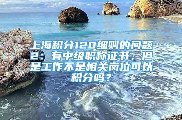 上海积分120细则的问题2：有中级职称证书，但是工作不是相关岗位可以积分吗？