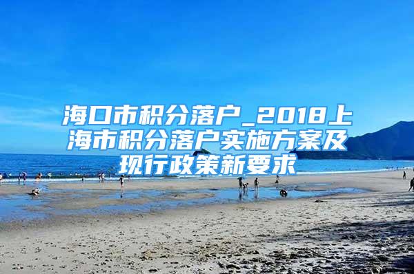 海口市积分落户_2018上海市积分落户实施方案及现行政策新要求