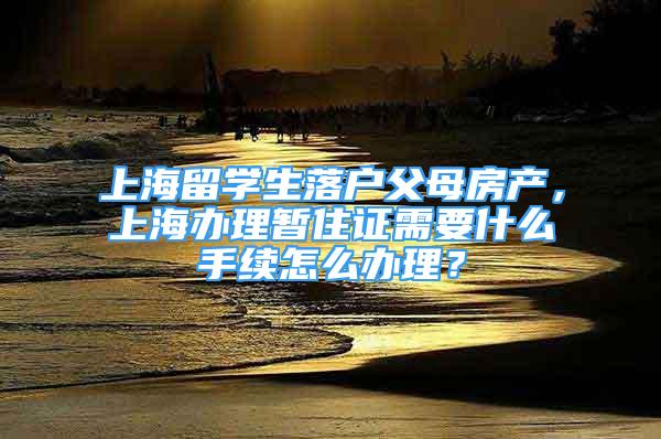 上海留学生落户父母房产，上海办理暂住证需要什么手续怎么办理？