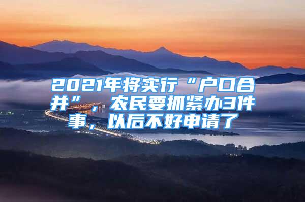 2021年将实行“户口合并”，农民要抓紧办3件事，以后不好申请了