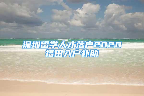 深圳留学人才落户2020福田入户补助