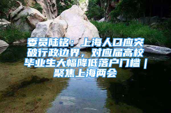 委员陆铭：上海人口应突破行政边界，对应届高校毕业生大幅降低落户门槛｜聚焦上海两会