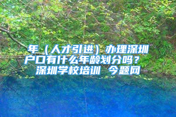 年（人才引进）办理深圳户口有什么年龄划分吗？ 深圳学校培训 今题网