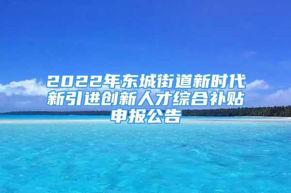 2022年东城街道新时代新引进创新人才综合补贴申报公告