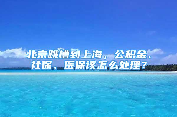 北京跳槽到上海，公积金、社保、医保该怎么处理？