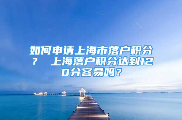 如何申请上海市落户积分？ 上海落户积分达到120分容易吗？