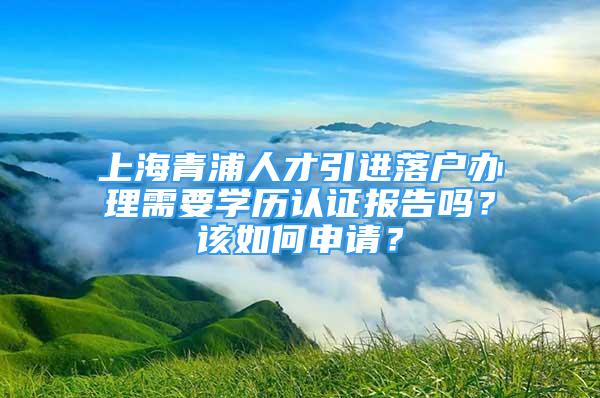 上海青浦人才引进落户办理需要学历认证报告吗？该如何申请？