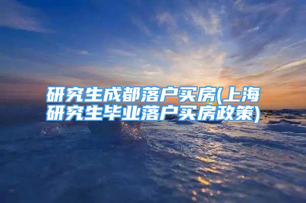 研究生成都落户买房(上海研究生毕业落户买房政策)