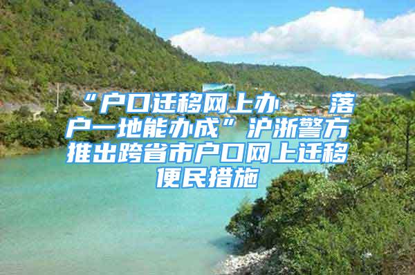 “户口迁移网上办   落户一地能办成”沪浙警方推出跨省市户口网上迁移便民措施