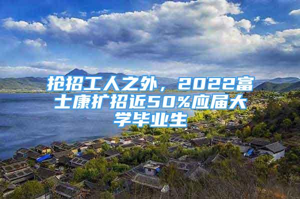 抢招工人之外，2022富士康扩招近50%应届大学毕业生