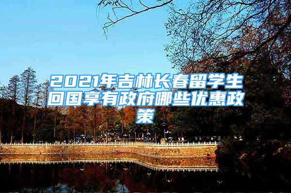 2021年吉林长春留学生回国享有政府哪些优惠政策