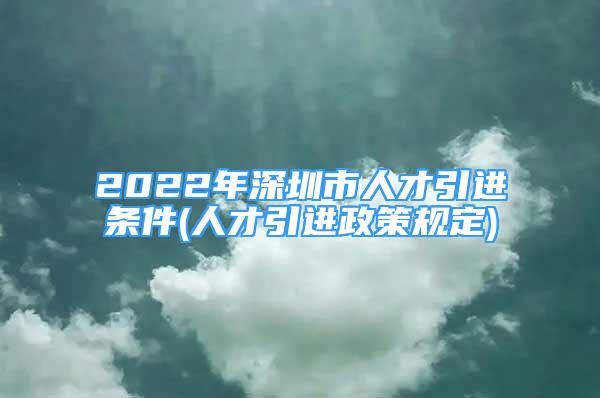 2022年深圳市人才引进条件(人才引进政策规定)