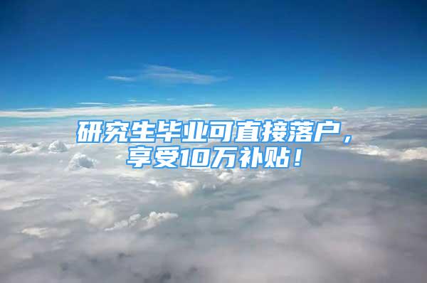 研究生毕业可直接落户，享受10万补贴！