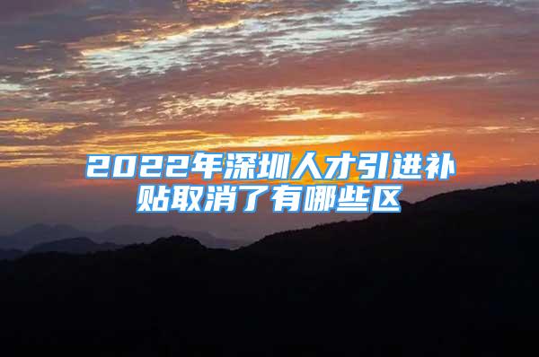 2022年深圳人才引进补贴取消了有哪些区