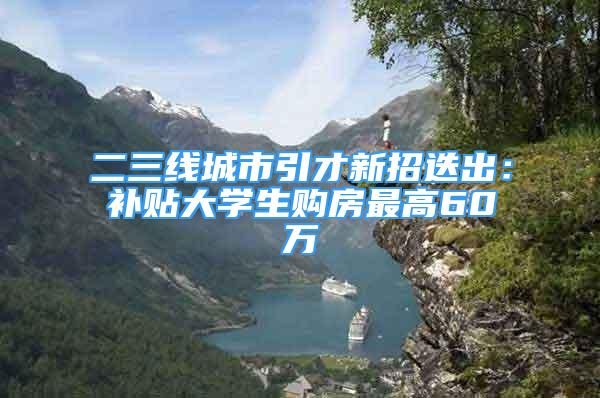 二三线城市引才新招迭出：补贴大学生购房最高60万