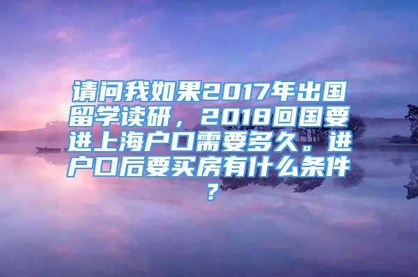 请问我如果2017年出国留学读研，2018回国要进上海户口需要多久。进户口后要买房有什么条件？