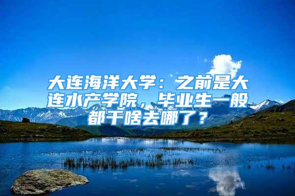 大连海洋大学：之前是大连水产学院，毕业生一般都干啥去哪了？