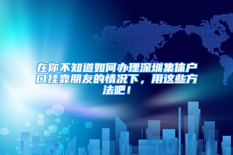 在你不知道如何办理深圳集体户口挂靠朋友的情况下，用这些方法吧！