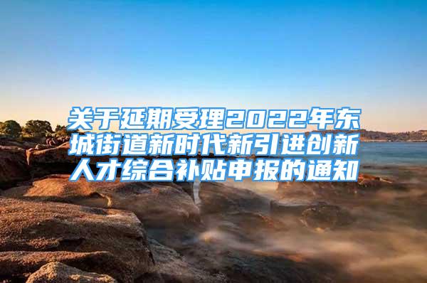 关于延期受理2022年东城街道新时代新引进创新人才综合补贴申报的通知