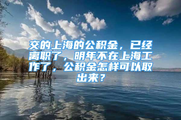 交的上海的公积金，已经离职了，明年不在上海工作了，公积金怎样可以取出来？