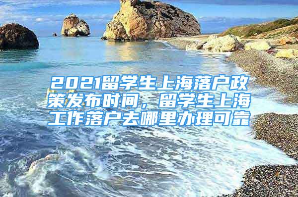 2021留学生上海落户政策发布时间，留学生上海工作落户去哪里办理可靠