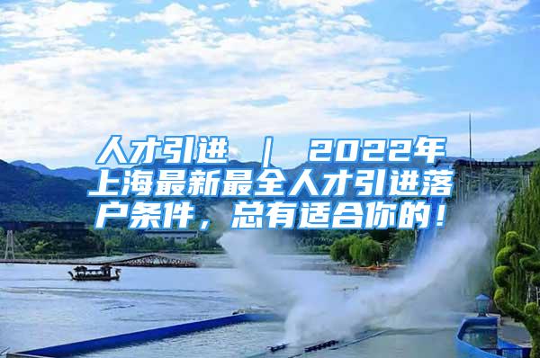 人才引进 ｜ 2022年上海最新最全人才引进落户条件，总有适合你的！