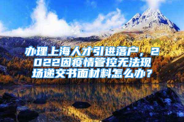 办理上海人才引进落户，2022因疫情管控无法现场递交书面材料怎么办？