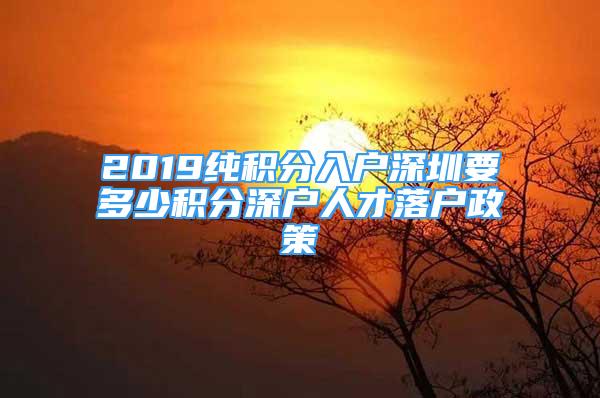 2019纯积分入户深圳要多少积分深户人才落户政策