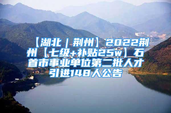 【湖北｜荆州】2022荆州【七级+补贴25w】石首市事业单位第二批人才引进148人公告