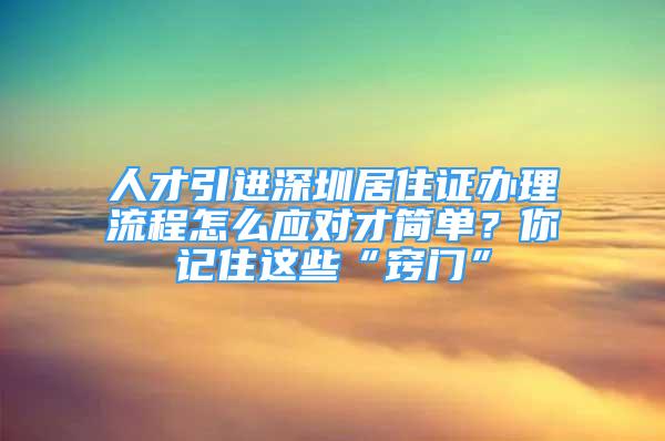 人才引进深圳居住证办理流程怎么应对才简单？你记住这些“窍门”