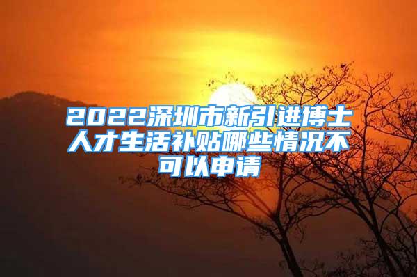 2022深圳市新引进博士人才生活补贴哪些情况不可以申请