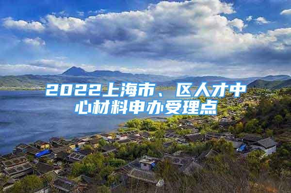 2022上海市、区人才中心材料申办受理点