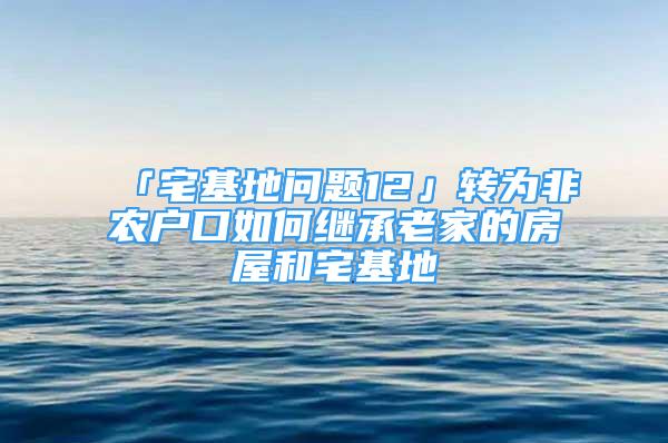 「宅基地问题12」转为非农户口如何继承老家的房屋和宅基地