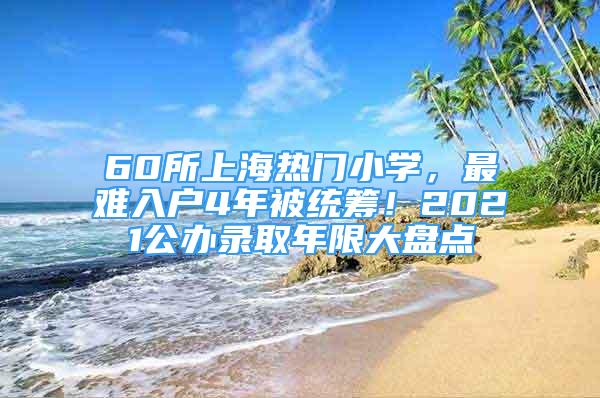 60所上海热门小学，最难入户4年被统筹！2021公办录取年限大盘点