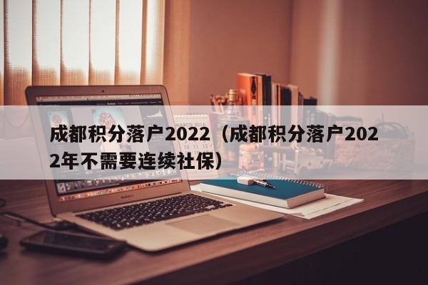 成都积分落户2022（成都积分落户2022年不需要连续社保）-第1张图片-成都户口网