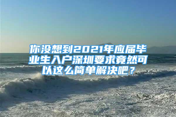 你没想到2021年应届毕业生入户深圳要求竟然可以这么简单解决吧？