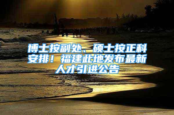 博士按副处、硕士按正科安排！福建此地发布最新人才引进公告