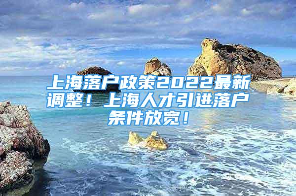 上海落户政策2022最新调整！上海人才引进落户条件放宽！