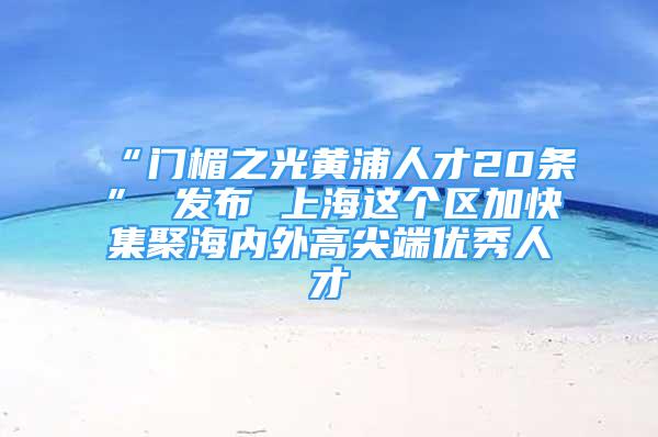 “门楣之光黄浦人才20条” 发布 上海这个区加快集聚海内外高尖端优秀人才