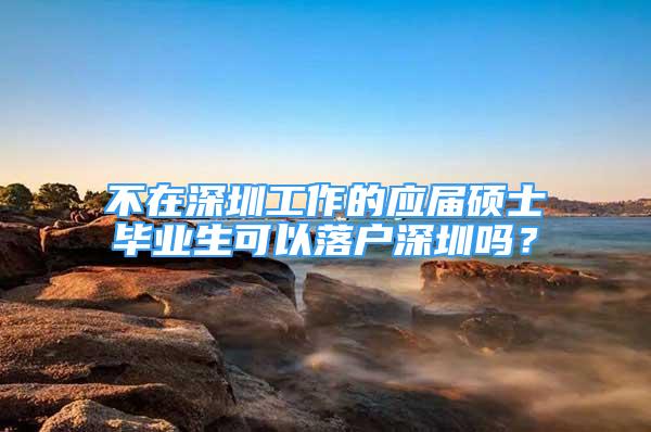 不在深圳工作的应届硕士毕业生可以落户深圳吗？