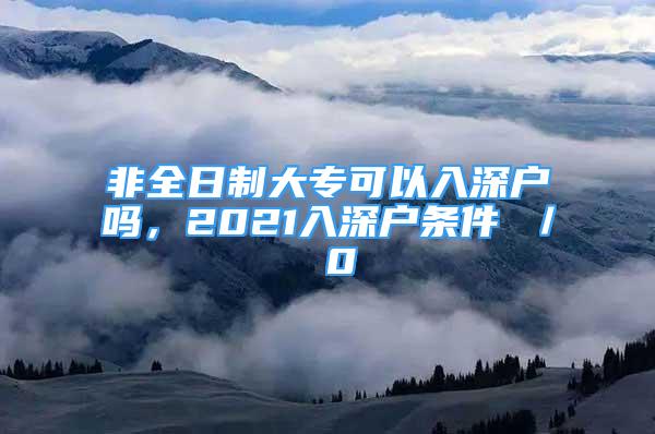 非全日制大专可以入深户吗，2021入深户条件 ／ 0