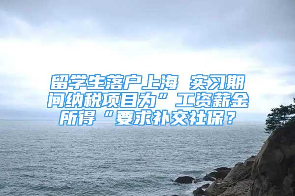 留学生落户上海 实习期间纳税项目为”工资薪金所得“要求补交社保？