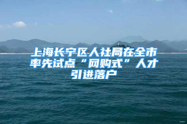 上海长宁区人社局在全市率先试点“网购式”人才引进落户