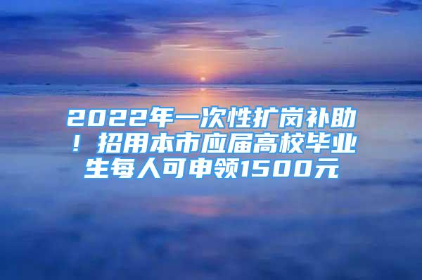 2022年一次性扩岗补助！招用本市应届高校毕业生每人可申领1500元