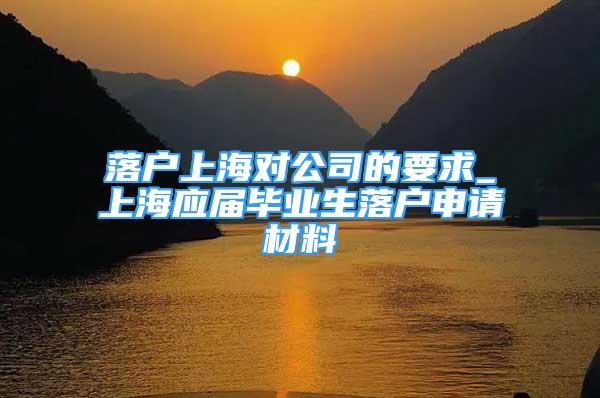 落户上海对公司的要求_上海应届毕业生落户申请材料