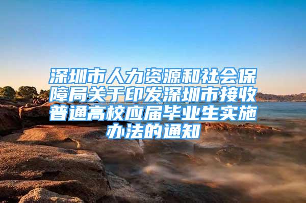 深圳市人力资源和社会保障局关于印发深圳市接收普通高校应届毕业生实施办法的通知